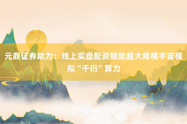 元鼎证券助力：线上实盘配资赋能超大规模宇宙模拟“千衍”算力