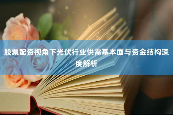 股票配资视角下光伏行业供需基本面与资金结构深度解析