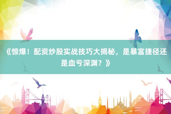 《惊爆！配资炒股实战技巧大揭秘，是暴富捷径还是血亏深渊？》