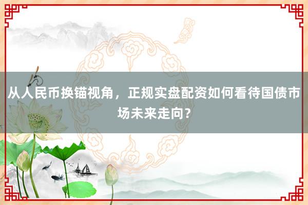 从人民币换锚视角，正规实盘配资如何看待国债市场未来走向？
