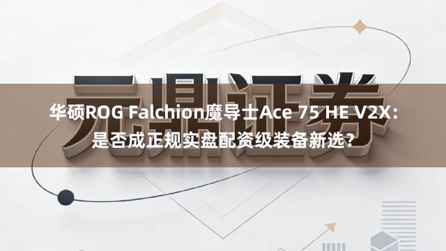 华硕ROG Falchion魔导士Ace 75 HE V2X：是否成正规实盘配资级装备新选？