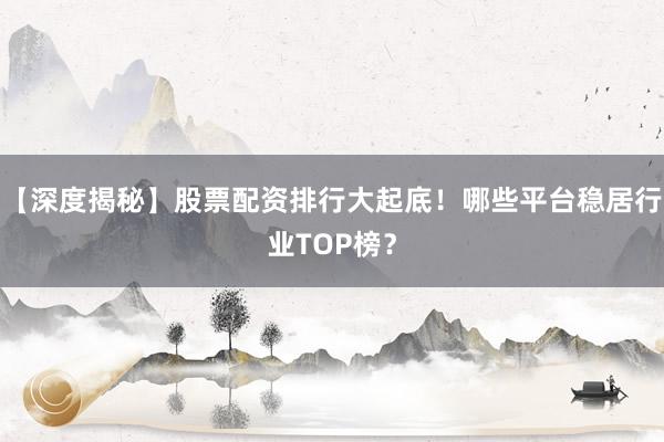 【深度揭秘】股票配资排行大起底！哪些平台稳居行业TOP榜？