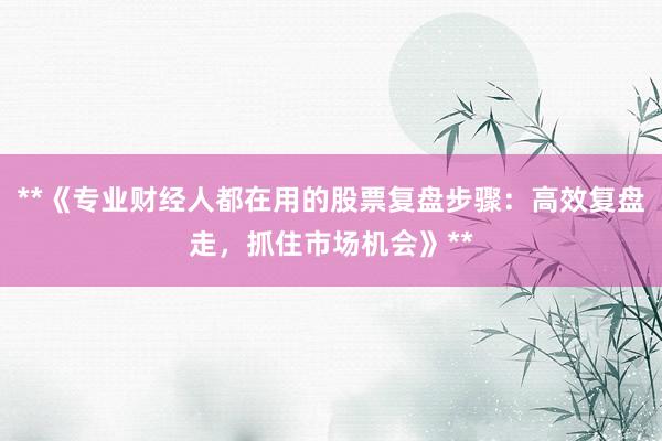 **《专业财经人都在用的股票复盘步骤:高效复盘走,抓住市场机会》**