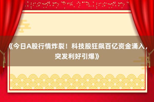 《今日A股行情炸裂!科技股狂飙百亿资金涌入,突发利好引爆》