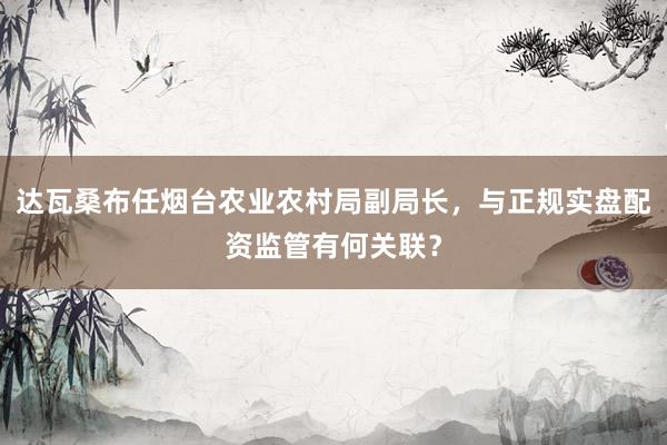 达瓦桑布任烟台农业农村局副局长，与正规实盘配资监管有何关联？