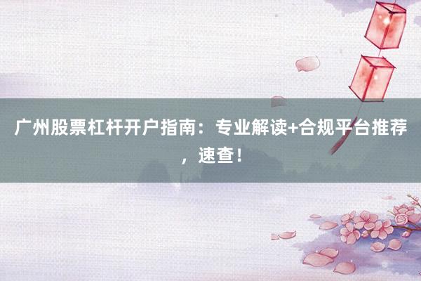 广州股票杠杆开户指南:专业解读+合规平台推荐,速查!