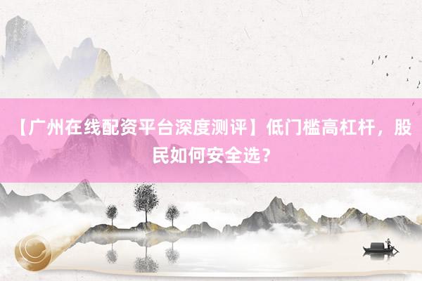 【广州在线配资平台深度测评】低门槛高杠杆，股民如何安全选？