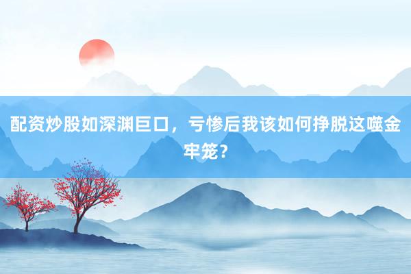 配资炒股如深渊巨口，亏惨后我该如何挣脱这噬金牢笼？