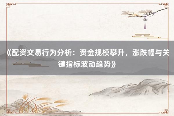 《配资交易行为分析：资金规模攀升，涨跌幅与关键指标波动趋势》