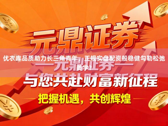 优衣库品质助力长三角青年，正规实盘配资般稳健勾勒松弛美学？