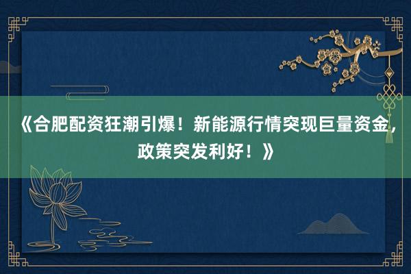 《合肥配资狂潮引爆！新能源行情突现巨量资金，政策突发利好！》