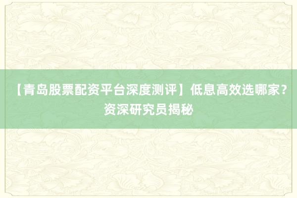 【青岛股票配资平台深度测评】低息高效选哪家？资深研究员揭秘