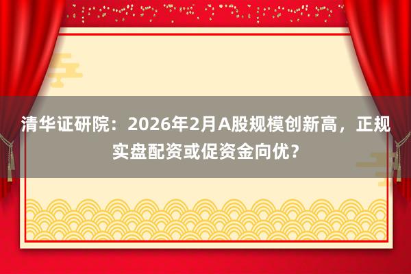 清华证研院：2026年2月A股规模创新高，正规实盘配资或促资金向优？