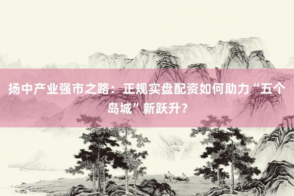 扬中产业强市之路：正规实盘配资如何助力“五个岛城”新跃升？