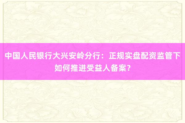 中国人民银行大兴安岭分行：正规实盘配资监管下如何推进受益人备案？