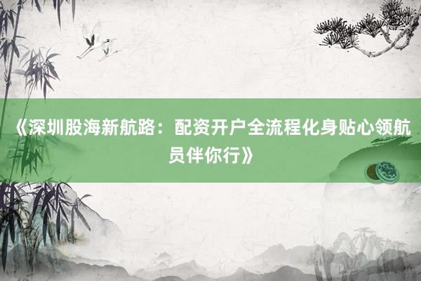 《深圳股海新航路：配资开户全流程化身贴心领航员伴你行》