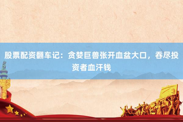 股票配资翻车记:贪婪巨兽张开血盆大口,吞尽投资者血汗钱