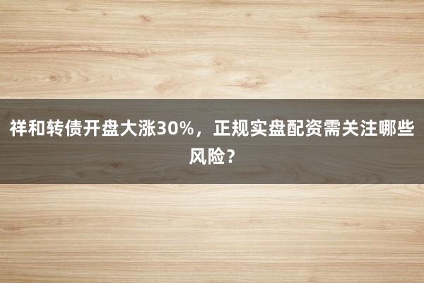 祥和转债开盘大涨30%，正规实盘配资需关注哪些风险？