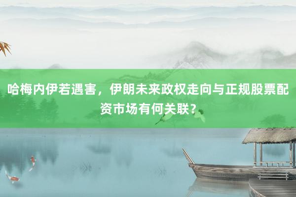 哈梅内伊若遇害，伊朗未来政权走向与正规股票配资市场有何关联？