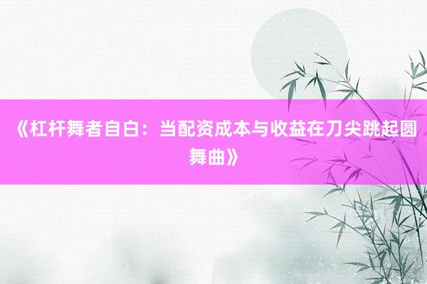 《杠杆舞者自白：当配资成本与收益在刀尖跳起圆舞曲》