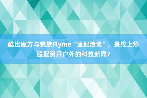 酷比魔方与魅族Flyme“适配洽谈”，是线上炒股配资开户外的科技新局？
