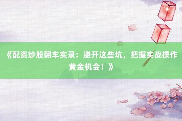 《配资炒股翻车实录：避开这些坑，把握实战操作黄金机会！》