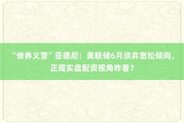 “债券义警”亚德尼：美联储6月须弃宽松倾向，正规实盘配资视角咋看？