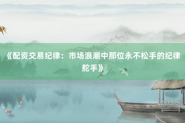 《配资交易纪律:市场浪潮中那位永不松手的纪律舵手》