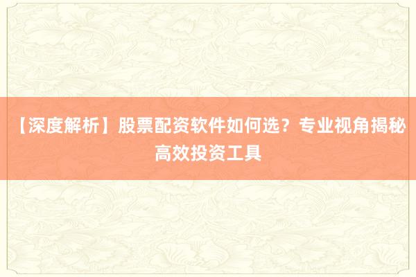 【深度解析】股票配资软件如何选？专业视角揭秘高效投资工具