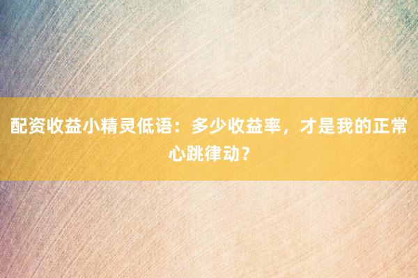 配资收益小精灵低语：多少收益率，才是我的正常心跳律动？