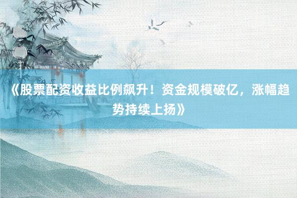 《股票配资收益比例飙升！资金规模破亿，涨幅趋势持续上扬》