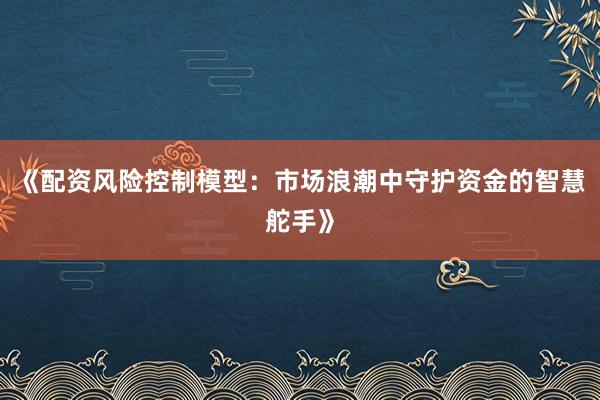 《配资风险控制模型：市场浪潮中守护资金的智慧舵手》