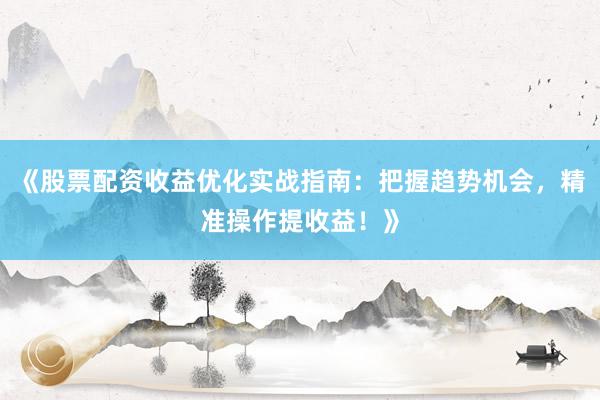《股票配资收益优化实战指南：把握趋势机会，精准操作提收益！》