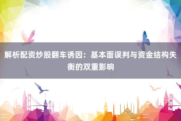 解析配资炒股翻车诱因：基本面误判与资金结构失衡的双重影响