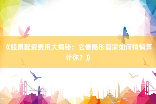 《股票配资费用大揭秘：它像隐形管家如何悄悄算计你？》