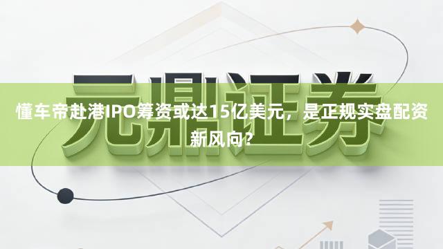 懂车帝赴港IPO筹资或达15亿美元，是正规实盘配资新风向？