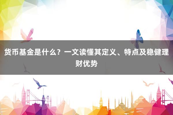 货币基金是什么？一文读懂其定义、特点及稳健理财优势