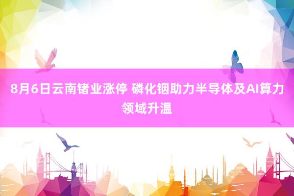 8月6日云南锗业涨停 磷化铟助力半导体及AI算力领域升温