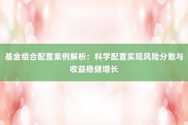 基金组合配置案例解析：科学配置实现风险分散与收益稳健增长
