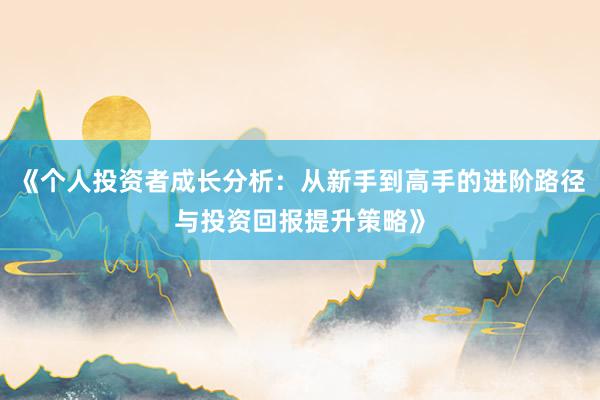 《个人投资者成长分析：从新手到高手的进阶路径与投资回报提升策略》