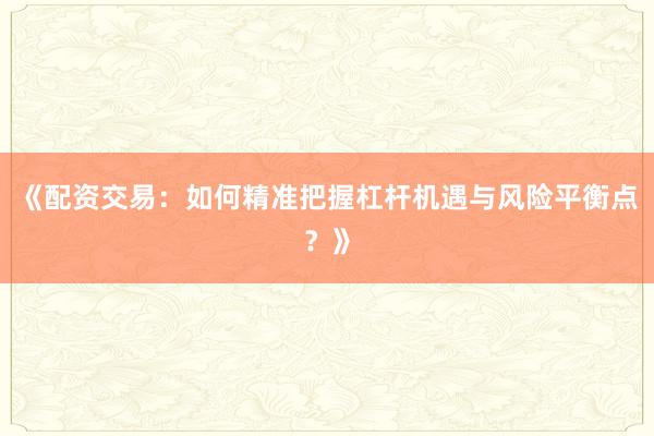 《配资交易：如何精准把握杠杆机遇与风险平衡点？》