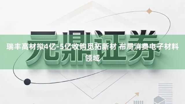 瑞丰高材拟4亿-5亿收购觅拓新材 布局消费电子材料领域