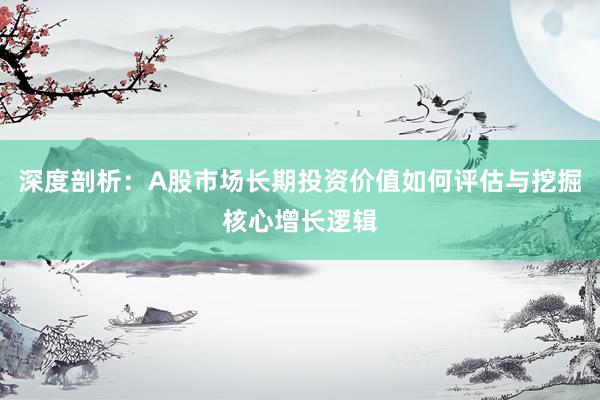 深度剖析:A股市场长期投资价值如何评估与挖掘核心增长逻辑
