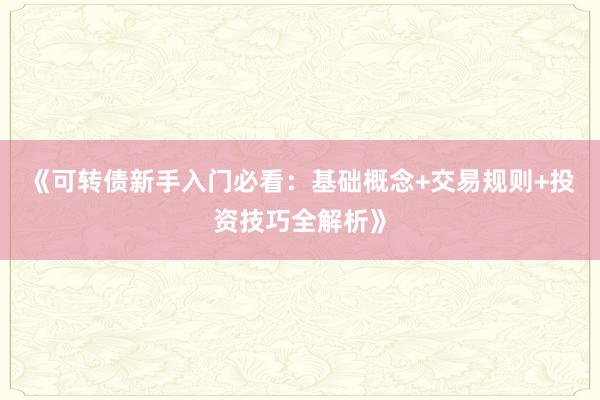 《可转债新手入门必看：基础概念+交易规则+投资技巧全解析》