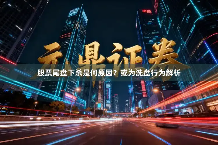 股票尾盘下杀是何原因？或为洗盘行为解析