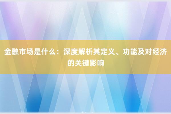 金融市场是什么：深度解析其定义、功能及对经济的关键影响