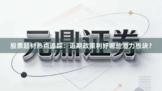 股票题材热点追踪：近期政策利好哪些潜力板块？
