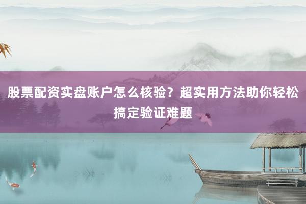 股票配资实盘账户怎么核验？超实用方法助你轻松搞定验证难题
