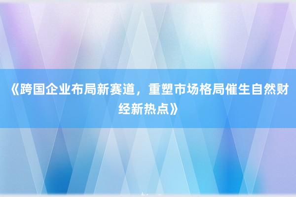 《跨国企业布局新赛道，重塑市场格局催生自然财经新热点》