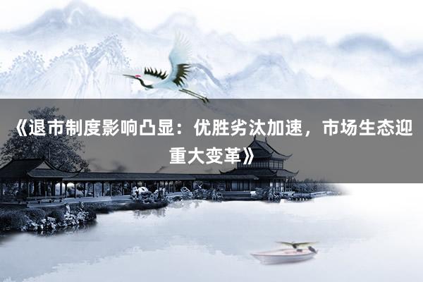 《退市制度影响凸显：优胜劣汰加速，市场生态迎重大变革》